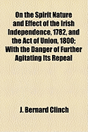 On the Spirit Nature and Effect of the Irish Independence, 1782, and the Act of Union, 1800: With the Danger of Further Agitating Its Repeal