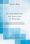 On the Springing and Adjusting of Watches: Being a Description of the Balance Spring and the Compensation Balance with Directions for Applying the Spring and Adjusting for Isochronism and Temperature (Classic Reprint)