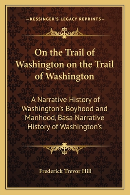 On the Trail of Washington on the Trail of Washington: A Narrative History of Washington's Boyhood and Manhood, Basa Narrative History of Washington's - Hill, Frederick Trevor