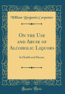 On the Use and Abuse of Alcoholic Liquors: In Health and Disease (Classic Reprint)