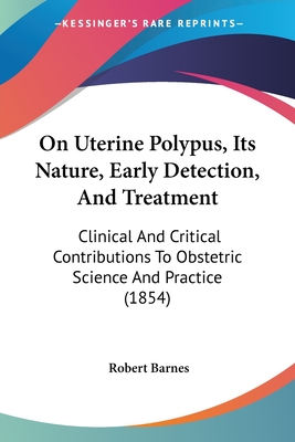 On Uterine Polypus, Its Nature, Early Detection, And Treatment: Clinical And Critical Contributions To Obstetric Science And Practice (1854) - Barnes, Robert