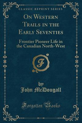 On Western Trails in the Early Seventies: Frontier Pioneer Life in the Canadian North-West (Classic Reprint) - McDougall, John