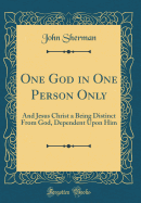 One God in One Person Only: And Jesus Christ a Being Distinct from God, Dependent Upon Him (Classic Reprint)