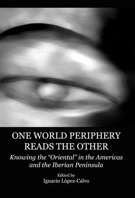 One World Periphery Reads the Other: Knowing the "Oriental" in the Americas and the Iberian Peninsula - Lpez-Calvo, Ignacio (Editor)