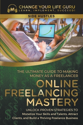 Online Freelancing Mastery The Ultimate Guide to Making Money as a Freelancer--Unlock Proven Strategies to Monetize Your Skills and Talents, Attract Clients, and Build a Thriving Freelance Business - Guru, Change Your Life