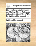 Only Believe. a Discourse on Mark V. 36. ... Delivered in London, Sept.17, 1745. by William Hammond,