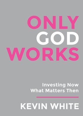 Only God Works: Investing Now What Matters Then - White, Kevin