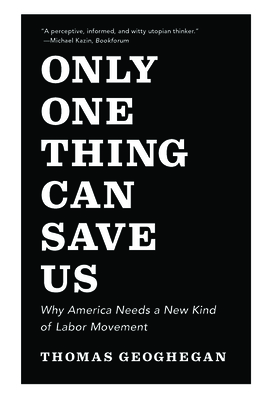 Only One Thing Can Save Us: Why America Needs a New Kind of Labor Movement - Geoghegan, Thomas