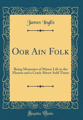 Oor Ain Folk: Being Memories of Manse Life in the Mearns and a Crack Aboot Auld Times (Classic Reprint) - Inglis, James