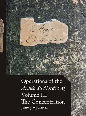 Operations of the Arm?e Du Nord: 1815 - Vol. III: The Concentration, June 5 - June 11 - Beckett, Stephen M (Editor)