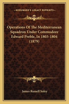 Operations Of The Mediterranean Squadron Under Commodore Edward Preble, In 1803-1804 (1879) - Soley, James Russell