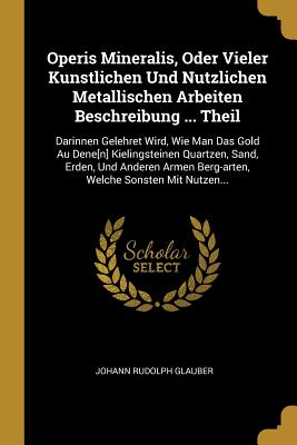 Operis Mineralis, Oder Vieler Kunstlichen Und Nutzlichen Metallischen Arbeiten Beschreibung ... Theil: Darinnen Gelehret Wird, Wie Man Das Gold Au Dene[n] Kielingsteinen Quartzen, Sand, Erden, Und Anderen Armen Berg-Arten, Welche Sonsten Mit Nutzen... - Glauber, Johann Rudolph