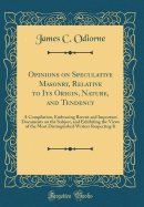 Opinions on Speculative Masonry, Relative to Its Origin, Nature, and Tendency: A Compilation, Embracing Recent and Important Documents on the Subject, and Exhibiting the Views of the Most Distinguished Writers Respecting It (Classic Reprint)