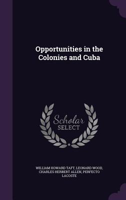 Opportunities in the Colonies and Cuba - Taft, William Howard, and Wood, Leonard, and Allen, Charles Herbert