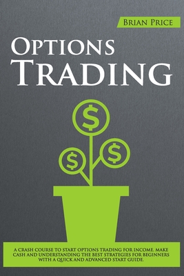 Options Trading: A Crash Course to Start Options Trading for Income. Make Cash and Understanding the Best Strategies for Beginners with a Quick and Advanced Start Guide. - Price, Brian