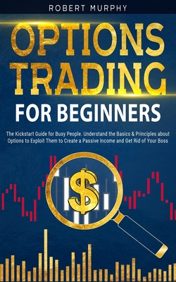 Options Trading for Beginners: The Kickstart Guide for Novice People. Find Out the Secret Principles to Start Earning Money in 7 Days and to Start the Path to Create "Long-Term" Passive Income - Murphy, Robert