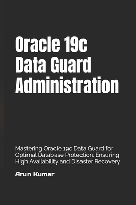 Oracle 19c Data Guard Administration: Mastering Oracle 19c Data Guard for Optimal Database Protection. Ensuring High Availability and Disaster Recovery - Kumar, Prem (Editor), and Kumar, Arun