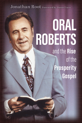 Oral Roberts and the Rise of the Prosperity Gospel - Root, Jonathan, and Vaca, Daniel (Foreword by)