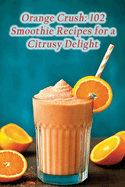 Orange Crush: 102 Smoothie Recipes for a Citrusy Delight