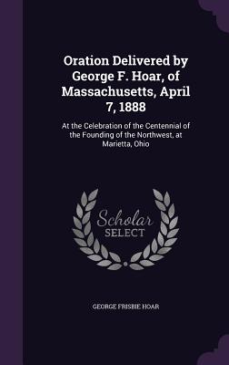 Oration Delivered by George F. Hoar, of Massachusetts, April 7, 1888: At the Celebration of the Centennial of the Founding of the Northwest, at Marietta, Ohio - Hoar, George Frisbie