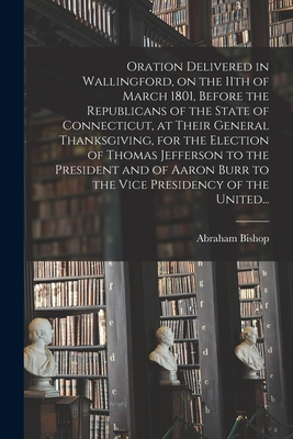 Oration Delivered in Wallingford, on the 11th of March 1801, Before the Republicans of the State of Connecticut, at Their General Thanksgiving, for the Election of Thomas Jefferson to the President and of Aaron Burr to the Vice Presidency of the United... - Bishop, Abraham 1763-1844