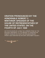 Oration Pronounced by the Honorable Robert C. Winthrop, Speaker of the House of Representatives of the United States, on the Fourth of July, 1848; On the Occasion of Laying the Corner-Stone of the National Monument to the Memory of Washington