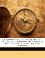 Ordenanza Militar Para El Rgimen, Disciplina, Subordinacin Y Servicio Del Ejrcito De La Repblica De Guatemela