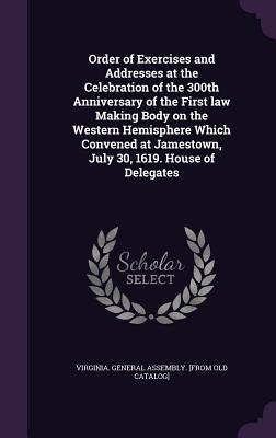 Order of Exercises and Addresses at the Celebration of the 300th Anniversary of the First law Making Body on the Western Hemisphere Which Convened at Jamestown, July 30, 1619. House of Delegates - Virginia General Assembly [From Old Ca (Creator)