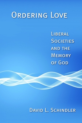 Ordering Love: Liberal Societies and the Memory of God - Schindler, David L