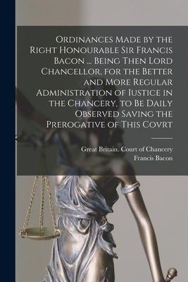 Ordinances Made by the Right Honourable Sir Francis Bacon ... Being Then Lord Chancellor, for the Better and More Regular Administration of Iustice in the Chancery, to Be Daily Observed Saving the Prerogative of This Covrt - Great Britain Court of Chancery (Creator), and Bacon, Francis 1561-1626 Ordinances (Creator)