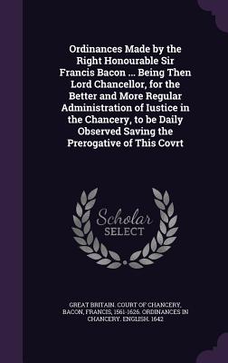 Ordinances Made by the Right Honourable Sir Francis Bacon ... Being Then Lord Chancellor, for the Better and More Regular Administration of Iustice in the Chancery, to be Daily Observed Saving the Prerogative of This Covrt - Great Britain Court of Chancery (Creator), and Bacon, Francis 1561-1626 Ordinances in (Creator)