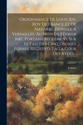 Ordonnance De Louis Xiv. Roy De France Et De Navarre. Donn?e ? Versailles, Au Mois De F?vrier 1687. Portant Reglement Sur Le Fait Des Cinq Grosses Fermes. Registr?e En La Cour Des Aydes... - France (Creator)