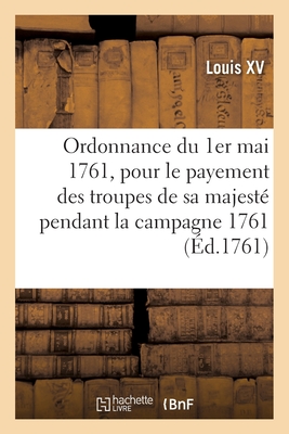 Ordonnance Du Roi Du 1er Mai 1761, Portant R?glement Pour Le Payement Des Troupes de Sa Majest?: Pendant La Campagne 1761 - Louis XV