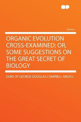 Organic Evolution Cross-Examined; Or, Some Suggestions on the Great Secret of Biology - Argyll, Duke Of George Douglas Campbell