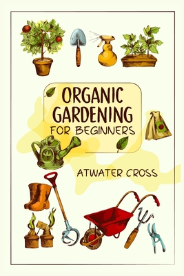 Organic Gardening for Beginners: Discover the Simple Steps Necessary to Establish and Maintain Your Own Organic Garden and Grow Your Organic Produce and Medicinal Herbs (2022 Guide for Newbies) - Cross, Atwater