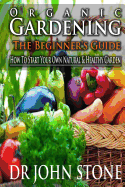 Organic Gardening The Beginner's Guide: How To Start Your Own Natural & Healthy Garden
