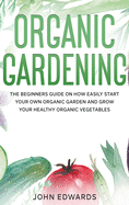 Organic Gardening: The Beginners Guide on How Easily Start Your Own Organic Garden and Grow Your Healthy Organic Vegetables
