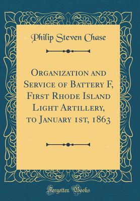 Organization and Service of Battery F, First Rhode Island Light Artillery, to January 1st, 1863 (Classic Reprint) - Chase, Philip Steven