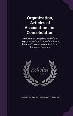 Organization, Articles of Association and Consolidation: And Acts of Congress And of the Legislature of the State of California Relative Thereto: (compiled From Authentic Sources) - Southern Pacific Railroad Company (Creator)