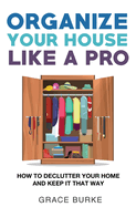 Organize Your House Like A Pro: How To Declutter Your Home and Keep it That Way