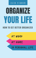 Organize Your Life: How to get better organized at work, at home and in your personal life