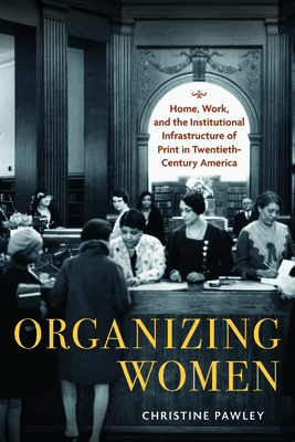 Organizing Women: Home, Work, and the Institutional Infrastructure of Print in Twentieth-Century America - Pawley, Christine