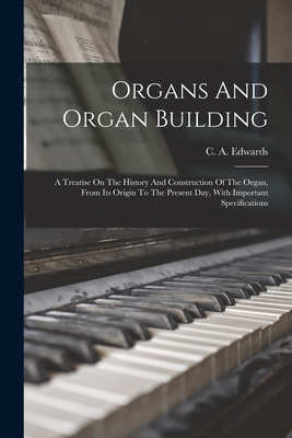 Organs And Organ Building: A Treatise On The History And Construction Of The Organ, From Its Origin To The Present Day, With Important Specifications - Edwards, C a