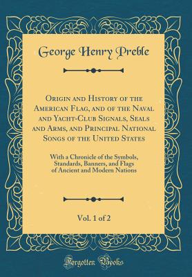 Origin and History of the American Flag, and of the Naval and Yacht-Club Signals, Seals and Arms, and Principal National Songs of the United States, Vol. 1 of 2: With a Chronicle of the Symbols, Standards, Banners, and Flags of Ancient and Modern Nations - Preble, George Henry