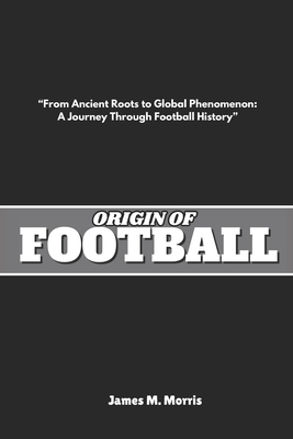 Origin of Football: "From Ancient Roots to Global Phenomenon: A Journey Through Football History" - Morris, James M