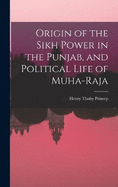 Origin of the Sikh Power in the Punjab, and Political Life of Muha-Raja