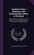 Original Letters Relating to the Ecclesiastical Affairs of Scotland: Chiefly Written by, or Addressed to His Majesty King James the Sixth After his Accession to the English Throne