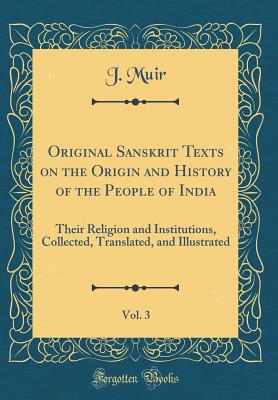 Original Sanskrit Texts on the Origin and History of the People of India, Vol. 3: Their Religion and Institutions, Collected, Translated, and Illustrated (Classic Reprint) - Muir, J