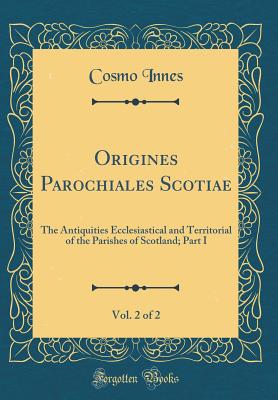 Origines Parochiales Scotiae, Vol. 2 of 2: The Antiquities Ecclesiastical and Territorial of the Parishes of Scotland; Part I (Classic Reprint) - Innes, Cosmo
