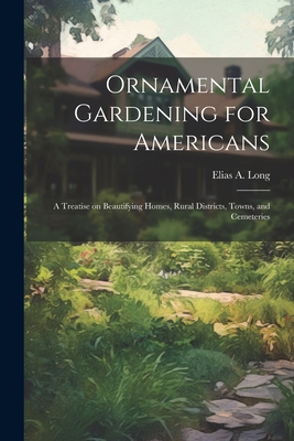 Ornamental Gardening for Americans: A Treatise on Beautifying Homes, Rural Districts, Towns, and Cemeteries - Long, Elias a